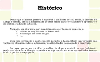 Histórico
Desde que o homem passou a explorar o ambiente ao seu redor, a procura de
abrigo e comida, sentiu a necessidade de criar meios para se estabelecer e apoderar-se
do ambiente a fim de subsistir.
No inicio, simplesmente por pura intuição, o ser humano começou a:
 Perceber as irregularidades do terreno local;
 A localização das fontes de água;
 etc.
Com essa percepção e conhecimento permitiu a humanidade tirar proveito das
vantagens ali encontradas e ultrapassar as dificuldades da realidade a qual vivia.
Ao preocupar-se em escolher o melhor local para estabelecer sua habitação,
tendo em vista os acidentes naturais e o suprimento de suas necessidades teve-se
inicio a prática da topografia.
 