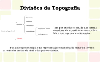 Divisões da Topografia
Tem por objetivo o estudo das formas
exteriores da superfície terrestre e das
leis a que regem a sua formação.
Sua aplicação principal é na representação em planta do relevo do terreno
através das curvas de nível e dos planos cotados.
 