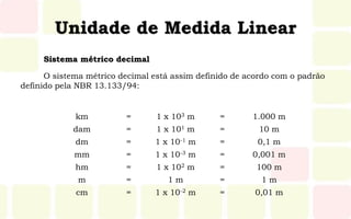 Unidade de Medida Linear
O sistema métrico decimal está assim definido de acordo com o padrão
definido pela NBR 13.133/94:
km = 1 x 103 m = 1.000 m
dam = 1 x 101 m = 10 m
dm = 1 x 10-1 m = 0,1 m
mm = 1 x 10-3 m = 0,001 m
hm = 1 x 102 m = 100 m
m = 1 m = 1 m
cm = 1 x 10-2 m = 0,01 m
Sistema métrico decimal
 