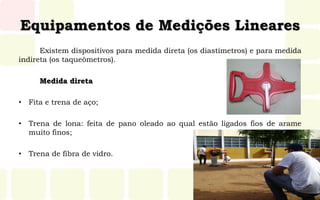 Equipamentos de Medições Lineares
Existem dispositivos para medida direta (os diastímetros) e para medida
indireta (os taqueômetros).
Medida direta
• Fita e trena de aço;
• Trena de lona: feita de pano oleado ao qual estão ligados fios de arame
muito finos;
• Trena de fibra de vidro.
 