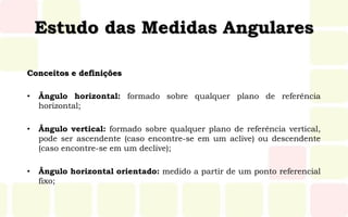 Estudo das Medidas Angulares
Conceitos e definições
• Ângulo horizontal: formado sobre qualquer plano de referência
horizontal;
• Ângulo vertical: formado sobre qualquer plano de referência vertical,
pode ser ascendente (caso encontre-se em um aclive) ou descendente
(caso encontre-se em um declive);
• Ângulo horizontal orientado: medido a partir de um ponto referencial
fixo;
 