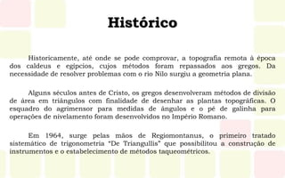 Histórico
Historicamente, até onde se pode comprovar, a topografia remota à época
dos caldeus e egípcios, cujos métodos foram repassados aos gregos. Da
necessidade de resolver problemas com o rio Nilo surgiu a geometria plana.
Alguns séculos antes de Cristo, os gregos desenvolveram métodos de divisão
de área em triângulos com finalidade de desenhar as plantas topográficas. O
esquadro do agrimensor para medidas de ângulos e o pé de galinha para
operações de nivelamento foram desenvolvidos no Império Romano.
Em 1964, surge pelas mãos de Regiomontanus, o primeiro tratado
sistemático de trigonometria “De Triangullis” que possibilitou a construção de
instrumentos e o estabelecimento de métodos taqueométricos.
 