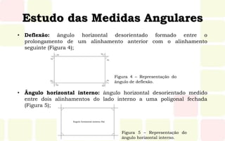 Estudo das Medidas Angulares
• Deflexão: ângulo horizontal desorientado formado entre o
prolongamento de um alinhamento anterior com o alinhamento
seguinte (Figura 4);
• Ângulo horizontal interno: ângulo horizontal desorientado medido
entre dois alinhamentos do lado interno a uma poligonal fechada
(Figura 5);
Figura 5 – Representação do
ângulo horizontal interno.
Figura 4 – Representação do
ângulo de deflexão.
 