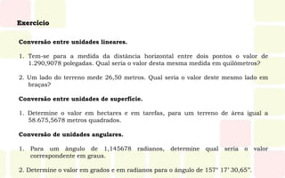 Exercício
Conversão entre unidades lineares.
1. Tem-se para a medida da distância horizontal entre dois pontos o valor de
1.290,9078 polegadas. Qual seria o valor desta mesma medida em quilômetros?
2. Um lado do terreno mede 26,50 metros. Qual seria o valor deste mesmo lado em
braças?
Conversão entre unidades de superfície.
1. Determine o valor em hectares e em tarefas, para um terreno de área igual a
58.675,5678 metros quadrados.
Conversão de unidades angulares.
1. Para um ângulo de 1,145678 radianos, determine qual seria o valor
correspondente em graus.
2. Determine o valor em grados e em radianos para o ângulo de 157° 17’ 30,65’’.
 
