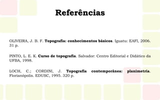 Referências
OLIVEIRA, J. B. F. Topografia: conhecimentos básicos. Iguatu: EAFI, 2006.
31 p.
PINTO, L. E. K. Curso de topografia. Salvador: Centro Editorial e Didático da
UFBA, 1998.
LOCH, C.; CORDINI, J. Topografia contemporânea: planimetria.
Florianópolis. EDUSC, 1995. 320 p.
 