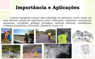 Importância e Aplicações
A planta topográfica possui uma infinidade de aplicações sendo usada nos
mais diversos campos da engenharia, como: edificações, urbanismo, saneamento,
agronomia, cartografia, geologia, barragens, rodovias, ferrovias, canalizações,
cadastros imobiliários e florestais, divisão de terras, etc.
 