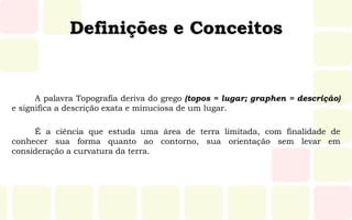 Definições e Conceitos
A palavra Topografia deriva do grego (topos = lugar; graphen = descrição)
e significa a descrição exata e minuciosa de um lugar.
É a ciência que estuda uma área de terra limitada, com finalidade de
conhecer sua forma quanto ao contorno, sua orientação sem levar em
consideração a curvatura da terra.
 