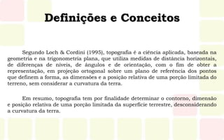 Definições e Conceitos
Segundo Loch & Cordini (1995), topografia é a ciência aplicada, baseada na
geometria e na trigonometria plana, que utiliza medidas de distância horizontais,
de diferenças de níveis, de ângulos e de orientação, com o fim de obter a
representação, em projeção ortogonal sobre um plano de referência dos pontos
que definem a forma, as dimensões e a posição relativa de uma porção limitada do
terreno, sem considerar a curvatura da terra.
Em resumo, topografia tem por finalidade determinar o contorno, dimensão
e posição relativa de uma porção limitada da superfície terrestre, desconsiderando
a curvatura da terra.
 