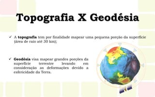 Topografia X Geodésia
 A topografia tem por finalidade mapear uma pequena porção da superfície
(área de raio até 30 km);
 Geodésia visa mapear grandes porções da
superfície terrestre levando em
consideração as deformações devido a
esfericidade da Terra.
 