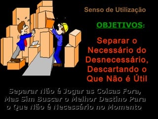 Senso de UtilizaçãoSenso de Utilização
OBJETIVOSOBJETIVOS::
Separar oSeparar o
Necessário doNecessário do
Desnecessário,Desnecessário,
Descartando oDescartando o
Que Não é ÚtilQue Não é Útil
Separar Não é Jogar as Coisas Fora,Separar Não é Jogar as Coisas Fora,
Mas Sim Buscar o Melhor Destino ParaMas Sim Buscar o Melhor Destino Para
o Que Não é Necessário no Momentoo Que Não é Necessário no Momento
 