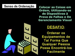 Senso de OrdenaçãoSenso de Ordenação Colocar as Coisas emColocar as Coisas em
Ordem, Utilizando-seOrdem, Utilizando-se
de Dispositivos àde Dispositivos à
Prova de Falhas e DeProva de Falhas e De
Gerenciamento VisualGerenciamento Visual
DESAFIODESAFIO::
Ordenar osOrdenar os
Equipamentos deEquipamentos de
Tal Forma QueTal Forma Que
Qualquer PessoaQualquer Pessoa
Possa Encontrá-losPossa Encontrá-los
FacilmenteFacilmente
 