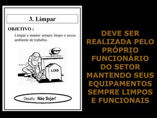 Senso de Limpeza
DEVE SERDEVE SER
REALIZADA PELOREALIZADA PELO
PRÓPRIOPRÓPRIO
FUNCIONÁRIOFUNCIONÁRIO
DO SETORDO SETOR
MANTENDO SEUSMANTENDO SEUS
EQUIPAMENTOSEQUIPAMENTOS
SEMPRE LIMPOSSEMPRE LIMPOS
E FUNCIONAISE FUNCIONAIS
 