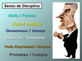 Senso de DisciplinaSenso de Disciplina
Abriu / FechouAbriu / Fechou
Ligou / DesligueLigou / Desligue
Desarrumou / ArrumeDesarrumou / Arrume
Quebrou / ConserteQuebrou / Conserte
Pediu Emprestado / DevolvaPediu Emprestado / Devolva
Prometeu / CumpraPrometeu / Cumpra
 