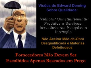 Visões de Edward DemingVisões de Edward Deming
Sobre Qualidade:Sobre Qualidade:
Melhorar ConstantementeMelhorar Constantemente
Produtos e Serviços,Produtos e Serviços,
Investindo em Pesquisa eInvestindo em Pesquisa e
InovaçãoInovação
Não Aceitar Mão-de-ObraNão Aceitar Mão-de-Obra
Desqualificada e MateriasDesqualificada e Materias
DefeituososDefeituosos
Fornecedores Não Devem SerFornecedores Não Devem Ser
Escolhidos Apenas Baseados em PreçoEscolhidos Apenas Baseados em Preço
 