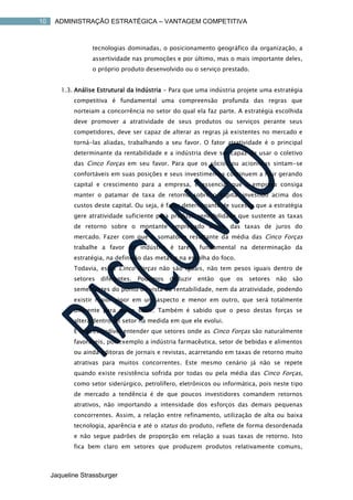 10    ADMINISTRAÇÃO ESTRATÉGICA – VANTAGEM COMPETITIVA



                  tecnologias dominadas, o posicionamento geográfico da organização, a
                  assertividade nas promoções e por último, mas o mais importante deles,
                  o próprio produto desenvolvido ou o serviço prestado.


        1.3. Análise Estrutural da Indústria – Para que uma indústria projete uma estratégia
            competitiva é fundamental uma compreensão profunda das regras que
            norteiam a concorrência no setor do qual ela faz parte. A estratégia escolhida
            deve promover a atratividade de seus produtos ou serviços perante seus
            competidores, deve ser capaz de alterar as regras já existentes no mercado e
            torná-las aliadas, trabalhando a seu favor. O fator atratividade é o principal
            determinante da rentabilidade e a indústria deve ser capaz de usar o coletivo
            das Cinco Forças em seu favor. Para que os sócios ou acionistas sintam-se
            confortáveis em suas posições e seus investimentos continuem a fluir gerando
            capital e crescimento para a empresa, é essencial que a empresa consiga
            manter o patamar de taxa de retorno sobre o capital investido acima dos
            custos deste capital. Ou seja, é fator determinante de sucesso que a estratégia
            gere atratividade suficiente para produzir rentabilidade que sustente as taxas
            de retorno sobre o montante empregado acima das taxas de juros do
            mercado. Fazer com que o somatório resultante da média das Cinco Forças
            trabalhe a favor da indústria é tarefa fundamental na determinação da
            estratégia, na definição das metas e na escolha do foco.
            Todavia, estas Cinco Forças não são iguais, não tem pesos iguais dentro de
            setores   diferentes.   Podemos   deduzir   então   que    os   setores   não   são
            semelhantes do ponto de vista da rentabilidade, nem da atratividade, podendo
            existir maior vigor em um aspecto e menor em outro, que será totalmente
            diferente para outro setor. Também é sabido que o peso destas forças se
            altera dentro do setor na medida em que ele evolui.
            É imprescindível entender que setores onde as Cinco Forças são naturalmente
            favoráveis, por exemplo a indústria farmacêutica, setor de bebidas e alimentos
            ou ainda editoras de jornais e revistas, acarretando em taxas de retorno muito
            atrativas para muitos concorrentes. Este mesmo cenário já não se repete
            quando existe resistência sofrida por todas ou pela média das Cinco Forças,
            como setor siderúrgico, petrolífero, eletrônicos ou informática, pois neste tipo
            de mercado a tendência é de que poucos investidores comandem retornos
            atrativos, não importando a intensidade dos esforços das demais pequenas
            concorrentes. Assim, a relação entre refinamento, utilização de alta ou baixa
            tecnologia, aparência e até o status do produto, reflete de forma desordenada
            e não segue padrões de proporção em relação a suas taxas de retorno. Isto
            fica bem claro em setores que produzem produtos relativamente comuns,



     Jaqueline Strassburger
 
