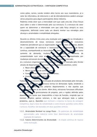 11    ADMINISTRAÇÃO ESTRATÉGICA – VANTAGEM COMPETITIVA



            como grãos, carnes, carvão rendem altos lucros aos seus investidores, já o
            setor de informática, de televisores e até de eletrodomésticos podem amargar
            sérios prejuízos para alguns participantes desta indústria.
            Podemos então dizer que a intensidade com que cada uma das Cinco Forças
            atua sobre o setor é determinada pela sua estrutura. É a estrutura do setor
            quem vai determinar a intensidade com que cada força atingirá os seus
            integrantes, definindo como cada um deverá montar sua estratégia para
            alcançar a atratividade e rentabilidade almejadas.


            Durante os últimos trinta anos uma revolução vem ocorrendo na introdução e
            desenvolvimento     de   novas   estruturas    organizacionais.    Os   executivos
            modernos perceberam que as organizações devem ser mais dinâmicas, devem
            ter a capacidade de estruturar e reestruturar-se rapidamente e de forma
            contínua, acompanhando as necessidades do mercado. Fatores externos como
            aumento    de     demanda,    mudança    de     tecnologias   ou    aumento    de
            competitividade num setor precisam ser rapidamente acompanhadas por
            mudanças estruturais da empresa, conforme demandar o mercado.
            Já a estrutura organizacional tradicional ou funcional é marcada pela divisão
            através de departamentos e apresenta alguns aspectos positivos, como:
                 Maior efetividade no controle;
                 Menor incidência de conflitos internos
                 Forte domínio técnico dos departamentos;
                 Comunicação interna facilitada,

           Todavia, com a crescente diversificação de produtos demandada pelo mercado,
           a utilização deste tipo de estrutura tornou-se demasiada rígida, tendendo a
           atender as exigências dos próprios departamentos e não aquelas que
           realmente importam as do cliente. Além disto, estruturas funcionais dificultam
           a implantação e o gerenciamento de projetos, pois a rigidez definida pelos
           departamentos quase que impossibilita a troca de funções, exigindo que se
           montem projetos apenas setoriais, e não que abranjam toda a cadeia
           produtiva., que p , Questões que norteiam a empresa na busca da vantagem
           competitiva. Qual a base da rentabilidade e como encarar questões como oferta
           e procura. Escolhas são baseadas em duas questões centrais:

           1.3.1. Atratividade Rentável no Longo Prazo – Os potenciais de rentabilidade
                apresentados pela indústria como fator determinante de atratividade
                (captação de capitais).
           1.3.2. Fatores Determinantes da Atratividade – A criação contínua de riqueza
                como motivação.



     Jaqueline Strassburger
 