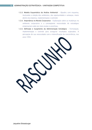 12    ADMINISTRAÇÃO ESTRATÉGICA – VANTAGEM COMPETITIVA



           1.3.3. Modelo Esquemático da Análise Ambiental – (Quadro com esquema,
                ilustrando a relação dos ambientes, das oportunidades e ameaças, níveis
                dentro da empresa, implementação e controle)
           1.3.4. Importância no Mundo Corporativo – Explanação sobre as mudanças no
                ambiente corporativo e a conseqüente necessidade de estratégias
                empresariais cada vez mais exatas e assertivas.
           1.3.5. Definição e Surgimento da Administração Estratégica – Formulação,
                implementação e controle para assegurar resultados esperados. A
                percepção de sua necessidade com a intensificação da concorrência, nos
                anos 1950.




     Jaqueline Strassburger
 