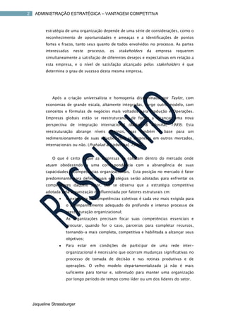 2    ADMINISTRAÇÃO ESTRATÉGICA – VANTAGEM COMPETITIVA



          estratégia de uma organização depende de uma série de considerações, como o
          reconhecimento de oportunidades e ameaças e a identificações de pontos
          fortes e fracos, tanto seus quanto de todos envolvidos no processo. As partes
          interessadas   neste    processo,   os   stakeholders   da   empresa   requerem
          simultaneamente a satisfação de diferentes desejos e expectativas em relação a
          esta empresa, e o nível de satisfação alcançado pelos stakeholders é que
          determina o grau de sucesso desta mesma empresa.




              Após a criação universalista e homogenia disseminada por Taylor, com
          economias de grande escala, altamente integradas, surge outro modelo, com
          conceitos e fórmulas de negócios mais voltados para Produção e Operações.
          Empresas globais estão se reestruturando de forma a alcançar uma nova
          perspectiva de integração internacional (Barlett & Ghoshal, 1989). Esta
          reestruturação abrange níveis internos, mas também é base para um
          redimensionamento de suas relações com as empresas em outros mercados,
          internacionais ou não. (Prahalad & Lieberthal, 1998).


              O que é certo é que as empresas se colocam dentro do mercado onde
          atuam obedecendo a uma correspondência com a abrangência de suas
          capacidades e competências organizacionais. Esta posição no mercado é fator
          predominante para definir quais estratégias serão adotadas para enfrentar os
          competidores daquele setor. Daí se observa que a estratégia competitiva
          adotada pela organização é influenciada por fatores estruturais cm:
                    A exigência de competências coletivas é cada vez mais exigida para
                     o acompanhamento adequado do profundo e intenso processo de
                     reestruturação organizacional;
                    As organizações precisam focar suas competências essenciais e
                     procurar, quando for o caso, parcerias para completar recursos,
                     tornando-a mais completa, competitiva e habilitada a alcançar seus
                     objetivos;
                    Para estar em condições de participar de uma rede inter-
                     organizacional é necessário que ocorram mudanças significativas no
                     processo de tomada de decisão e nas rotinas produtivas e de
                     operações. O velho modelo departamentalizado já não é mais
                     suficiente para tornar e, sobretudo para manter uma organização
                     por longo período de tempo como líder ou um dos líderes do setor.




    Jaqueline Strassburger
 