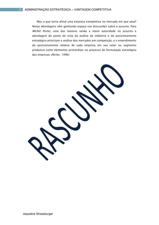 3    ADMINISTRAÇÃO ESTRATÉGICA – VANTAGEM COMPETITIVA



              Mas o que torna afinal uma empresa competitiva no mercado em que atua?
          Novas abordagens vêm ganhando espaço nas discussões sobre o assunto. Para
          Michel Porter, uma das maiores senão a maior autoridade no assunto a
          abordagem do ponto de vista da análise da indústria e do posicionamento
          estratégico priorizam a análise dos mercados em competição, e o entendimento
          do posicionamento relativo de cada empresa em seu setor ou segmento
          produtivo como elementos primordiais no processo de formulação estratégica
          das empresas (Porter, 1996).




    Jaqueline Strassburger
 