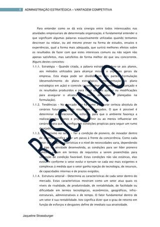 5    ADMINISTRAÇÃO ESTRATÉGICA – VANTAGEM COMPETITIVA




              Para entender como se dá esta sinergia entre todos interessados nas
          atividades empresariais de determinada organização, é fundamental entender o
          que significam algumas palavras exaustivamente utilizadas quando tentamos
          descrever ou relatar, ou até mesmo prever na forma de estudos, ensaios e
          experiências, qual a forma mais adequada, que surtirá melhores efeitos sobre
          os resultados de fazer com que estes interesses comuns ou não sejam não
          apenas satisfeitos, mas satisfeitos de forma melhor do que seu concorrente.
          Alguns destes conceitos:
          1.1.1. Estratégia – Quando citada, a palavra estratégia refere-se aos planos,
               aos métodos utilizados para alcançar missão e objetivos gerais da
               empresa. Esta etapa pode ser dividida em três partes: Formulação
               (desenvolvimento      do   plano   estratégico),   implementação   (o   plano
               estratégico em ação) e controle (acompanhar o desempenho alcançado e
               os resultados produzidos e para fazer ou não ajustes ou modificações
               para   assegurar   o alcance das       metas desejadas    e planejadas na
               formulação).
          1.1.2. Tendências – No mercado não há como assegurar certeza absoluta de
               cenários futuros nem de resultados alcançados. O que é possível é
               determinar ou direcionar os esforços para que o ambiente favoreça a
               realização dos planos e projetos. Definir ou ao menos influenciar em
               cenários para que se configurem condições propícias para seguir um rumo
               desejado.
          1.1.3. Pioneirismo no setor – Ter a condição de pioneiro, de inovador dentro
               de setores significa estar um passo à frente da concorrência. Como cada
               setor tem suas características e o nível de necessidades varia, dependendo
               do tipo de atividade desenvolvida, as condições para ser líder pioneiro
               também variam em termos de requisitos a serem preenchidas para
               obtenção de condição favorável. Estas condições não são estáticas, elas
               evoluem conforme o setor evolui e tornam-se cada vez mais exigentes e
               complexas à medida que o setor ganha injeção de tecnologia, de recursos,
               de capacidades internas e de prazos exigidos.
          1.1.4. Estrutura setorial – Determina as características de cada setor dentro do
               mercado. Estas características mostram como um setor atua quais os
               níveis de rivalidade, de produtividade, de rentabilidade, de facilidade ou
               dificuldade em termos tecnológicos, econômicos, geográficos, infra-
               estruturais, administrativos e de tempo. O fator fundamental dentro de
               um setor é sua rentabilidade. Isto significa dizer que o grau de retorno em
               função de esforços e desgastes define de imediato sua atratividade.



    Jaqueline Strassburger
 