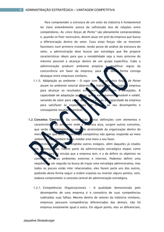 6    ADMINISTRAÇÃO ESTRATÉGICA – VANTAGEM COMPETITIVA



                  Para compreender a estrutura de um setor da indústria é fundamental
               ter claro entendimento acerca da sofisticada teia de relações entre
               competidores. As cinco forças de Porter* são plenamente compreendidas
               e, quando se fizer necessário, devem atuar em prol da empresa que busca
               a diferenciação dentro do setor. Caso estas forças não se mostrem
               favoráveis num primeiro instante, tendo posse de análise da estrutura do
               setor, a administração deve buscar por estratégia que lhe propicie
               características ideais para que a rentabilidade seja a mais próxima do
               máximo possível a alcançar dentro de um grupo específico. Cabe a
               administração    produzir   ambiente       propício   e   modificar   regras    da
               concorrência em favor da empresa, para que desta forma consiga
               destaque entre empresas similares.
          1.1.5. Adaptação ao ambiente – O vigor com que as cinco forças de Porter
               atuam no ambiente setorial determina a habilidade necessária à empresa
               para alcançar os resultados anteriormente definidos e desejados. A
               capacidade de adaptação ao meio, que é extremamente mutável e volátil,
               variando de setor para setor, determina o grau de capacidade da empresa
               para satisfazer às expectativas em relação ao seu desempenho e
               conseqüente resultado rentável.


       1.2. Conceitos Centrais - Da combinação destas definições com elementos e
           características do ambiente onde a empresa atua, surgem outros conceitos,
           que serão determinantes do nível de atratividade da organização dentro do
           mercado em que atua. A estratégia competitiva não apenas responde ao meio
           ambiente, mas também busca moldar este meio a seu favor.
           Administração estratégica engloba outros estágios, além daqueles já citados
           em administração. Fazem parte da administração estratégica etapas como
           definição clara da missão que a empresa tem, e a de definir os objetivos no
           contexto de seus ambientes externos e internos. Podemos definir uma
           seqüência a ser seguida na busca de traçar uma estratégia administrativa, mas
           todos os passos estão inter relacionados, eles fazem parte uns dos outros,
           podendo desta forma seguir a ordem exposta ou inverter alguns pontos, sem,
           todavia comprometer o conceito central de administração estratégica.


          1.2.1. Competências    Organizacionais      -    A   qualidade   demonstrada        pelo
               desempenho de uma empresa é o somatório de suas competências
               subtraídas suas falhas. Mesmo dentro de setores da indústria similares,
               empresas possuem competências diferenciadas das demais, não há
               empresa exatamente igual à outra. Em algum ponto, elas se diferenciam,



    Jaqueline Strassburger
 