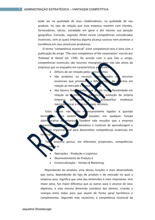 7    ADMINISTRAÇÃO ESTRATÉGICA – VANTAGEM COMPETITIVA



               pode ser na qualidade de seus colaboradores, na qualidade de seu
               produto, no tipo de relação que esta empresa mantém com clientes,
               fornecedores, sócios, sociedade em geral e até mesmo sua posição
               geográfica. Contudo, segundo Porter existe competências consideradas
               essenciais, sem as quais empresa alguma alcança sucesso nem promove a
               excelência em seus processos produtivos.
                   O termo “competência essencial” (core competence) veio à tona com a
               publicação do artigo “The core competence of the corporation”, escrito por
               Prahalad & Hamel em 1990. De acordo com o que fala o artigo,
               competências essenciais são recursos intangíveis (que não são ativos da
               empresa) que se enquadra em características particulares:
                            Difíceis de ser imitado pelos concorrentes;
                            São    produtos     ou     serviços    transformados    em       recursos
                             essenciais que promovem a diferenciação da empresa em
                             relação ao mercado e a seus clientes;
                            São fatores fundamentais que geram maior flexibilidade em
                             relação ao processo de mudança e evolução da própria
                             empresa,       permitindo        a    ela   acompanhar          mudanças
                             mercadológicas e explorar novos terrenos.

                     Estes   fatores      não   estão    necessariamente       ligados   à    questão
                 tecnológica,      eles   podem       estar   situados    em     qualquer      função
                 administrativa da empresa. Também vale ressaltar que a empresa
                 necessita de um processo sistemático e contínuo de aprendizagem e
                 inovação organizacional para desenvolver competências essenciais em
                 longo prazo.

                     Toda empresa possui, em diferentes proporções, competências
                 relacionadas à:

                            Operações – Produção e Logística;
                            Desenvolvimento de Produto e
                            Comercialização - Vendas & Marketing.

                    Dependendo do produto, uma destas funções é mais desenvolvida
                 que outra, dependendo do tipo de produto e de mercado no qual a
                 empresa atua. Significa que uma das dimensões é mais importante, tem
                 maior peso, faz maior diferença que as outras para o alcance de seus
                 objetivos, e esta mesma dimensão coordena das demais, criando a
                 sinergia entre todas para que atuem de forma geral harmônica e
                 complementar. Seguindo este raciocínio, a competência essencial da



    Jaqueline Strassburger
 