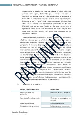 8    ADMINISTRAÇÃO ESTRATÉGICA – VANTAGEM COMPETITIVA



                 empresa serve de suporte, de base, de alicerce às outras duas, que
                 aparecem como apoio. Destacando que a empresa não deve se
                 concentrar em apenas uma das três competências, e abandonar a
                 demais. Mas ao contrário do que possa parecer, o ideal é que a empresa
                 demonstre “o que” e “como” ela é e que assuma esta diferença, faça
                 sobre sair-se perante suas concorrentes justamente por ter este
                 diferencial, seja ele em que função for. De igual forma, deve a
                 organização tentar sanar suas dificuldades nas duas funções mais
                 fracas, pois assim gera suporte mais sólido para o destaque de sua
                 competência essencial.

                   Uma das principais características da nova economia é a transição da
               eficiência individual para a eficiência coletiva. Significa dizer que as
               capacidades individuais também precisam se ajustar para esta nova
               perspectiva de negócios. Empresas não atuam mais de forma isolada, ao
               contrário, elas cada vez mais tendem à formação de redes, nacionais e
               internacionais, alcançando seu desempenho superior para criar situações
               propícias para melhor relacionar-se num meio extremamente competitivo.
               Ao mesmo tempo em que as empresas, mais percebido nas de grande
               porte, mas não limitado a elas, em geral tendem a internacionalização por
               intermédio de formação de redes, existe um movimento que leva a fortes
               ligações com o local de atuação. Mesmo operando em mercados
               internacionais   ou   multinacionais,   características   locais   devem   ser
               mantidas, pois de outra forma não é possível competir em condições de
               igualdade entre estas e as empresas locais. Esta tendência caracteriza
               também a necessidade de um reposicionamento estratégico por parte das
               organizações, que precisam desenvolver novas competências coletivas a
               fim de abastecer com eficiência e eficácia aos novos requisitos exigidos
               para que tenham chances de sobreviver no mercado atual.


          1.2.2. Fatores Críticos de Sucesso -


               Fatores críticos de sucesso                   Mensuração

               Reputação/mercado                             Resultado receita x despesas
               financeiro

               Sucesso da linha de produtos                  Mudanças na participação no
                                                             mercado

               Imagem tecnológica                            Número de pedidos
               Riscos contratos/propostas                    Relacionamento com clientes



    Jaqueline Strassburger
 
