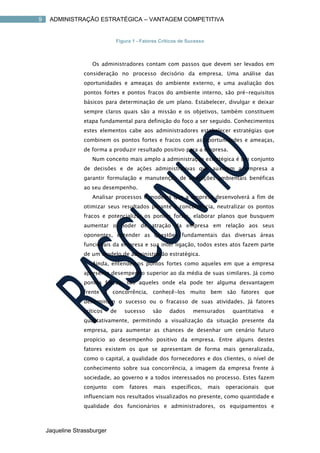 9    ADMINISTRAÇÃO ESTRATÉGICA – VANTAGEM COMPETITIVA


                              Figura 1 - Fatores Críticos de Sucesso



                    Os administradores contam com passos que devem ser levados em
                 consideração no processo decisório da empresa. Uma análise das
                 oportunidades e ameaças do ambiente externo, e uma avaliação dos
                 pontos fortes e pontos fracos do ambiente interno, são pré-requisitos
                 básicos para determinação de um plano. Estabelecer, divulgar e deixar
                 sempre claros quais são a missão e os objetivos, também constituem
                 etapa fundamental para definição do foco a ser seguido. Conhecimentos
                 estes elementos cabe aos administradores estabelecer estratégias que
                 combinem os pontos fortes e fracos com as oportunidades e ameaças,
                 de forma a produzir resultado positivo para a empresa.
                    Num conceito mais amplo a administração estratégica é um conjunto
                 de decisões e de ações administrativas que auxiliam a empresa a
                 garantir formulação e manutenção de alterações ambientais benéficas
                 ao seu desempenho.
                    Analisar processos e modelos que a empresa desenvolverá a fim de
                 otimizar seus resultados perante a concorrência, neutralizar os pontos
                 fracos e potencializar os pontos fortes, elaborar planos que busquem
                 aumentar o poder de atração da empresa em relação aos seus
                 oponentes, entender as questões fundamentais das diversas áreas
                 funcionais da empresa e sua inter ligação, todos estes atos fazem parte
                 de um modelo de administração estratégica.
                    Ainda, entendemos pontos fortes como aqueles em que a empresa
                 apresenta desempenho superior ao da média de suas similares. Já como
                 pontos fracos, são aqueles onde ela pode ter alguma desvantagem
                 frente à concorrência, conhecê-los muito bem são fatores que
                 determinam o sucesso ou o fracasso de suas atividades. Já fatores
                 críticos    de    sucesso    são    dados     mensurados       quantitativa     e
                 qualitativamente, permitindo a visualização da situação presente da
                 empresa, para aumentar as chances de desenhar um cenário futuro
                 propício ao desempenho positivo da empresa. Entre alguns destes
                 fatores existem os que se apresentam de forma mais generalizada,
                 como o capital, a qualidade dos fornecedores e dos clientes, o nível de
                 conhecimento sobre sua concorrência, a imagem da empresa frente à
                 sociedade, ao governo e a todos interessados no processo. Estes fazem
                 conjunto    com    fatores   mais   específicos,      mais   operacionais     que
                 influenciam nos resultados visualizados no presente, como quantidade e
                 qualidade dos funcionários e administradores, os equipamentos e



    Jaqueline Strassburger
 