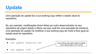 Update
Uma operação de update faz a sua working copy refletir o estado atual do
repositório.
Se, por exemplo, modificações foram feitas por outro desenvolvedor no seu
repositório de origem desde a última vez que você fez uma operação de checkout,
uma operação de update irá modificar a sua working copy de modo a ficar igual ao
estado atual do repositório.
Exemplos:
● svn update arquivo1.txt
● svn update -r40
sua working copy agora está no estado
como estava após o 40º commit
 