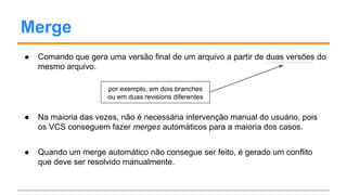 Merge
● Comando que gera uma versão final de um arquivo a partir de duas versões do
mesmo arquivo.
● Na maioria das vezes, não é necessária intervenção manual do usuário, pois
os VCSs conseguem fazer merges automáticos para a maioria dos casos.
● Quando um merge automático não consegue ser feito, é gerado um conflito
que deve ser resolvido manualmente.
por exemplo, em dois branches
ou em duas revisions diferentes
 