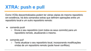 XTRA: push e pull
Como VCSs descentralizados podem ter várias cópias do mesmo repositório
em existência, há dois comandos extras que definem operações entre um
repositório local e um outro repositório remoto:
● comando push
○ Envia o seu repositório (com todos os seus commits) para um
repositório remoto, atualizando o mesmo (pode ser rejeitado).
● comando pull
○ Tenta atualizar o seu repositório local, incorporando modificações
vindas de um repositório remoto (pode haver conflitos).
 