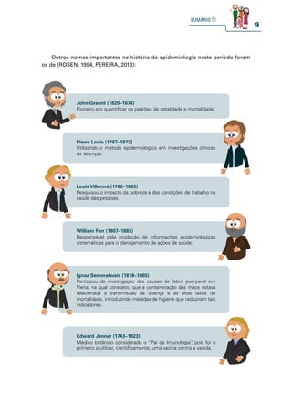 9
Outros nomes importantes na história da epidemiologia neste período foram
os de (ROSEN, 1994, PEREIRA, 2013):
John Graunt (1620–1674)
Pioneiro em quantificar os padrões de natalidade e mortalidade.
Pierre Louis (1787–1872)
Utilizando o método epidemiológico em investigações clínicas
de doenças.
Louis Villermé (1782–1863)
Pesquisou o impacto da pobreza e das condições de trabalho na
saúde das pessoas.
Ignaz Semmelweis (1818–1865)
Participou da investigação das causas de febre puerperal em
Viena, na qual constatou que a contaminação das mãos estava
relacionada à transmissão da doença e às altas taxas de
mortalidade, introduzindo medidas de higiene que reduziram tais
indicadores.
William Farr (1807–1883)
Responsável pela produção de informações epidemiológicas
sistemáticas para o planejamento de ações de saúde.
Edward Jenner (1743–1823)
Médico britânico considerado o “Pai da Imunologia”
, pois foi o
primeiro a utilizar, cientificamente, uma vacina contra a varíola.
 