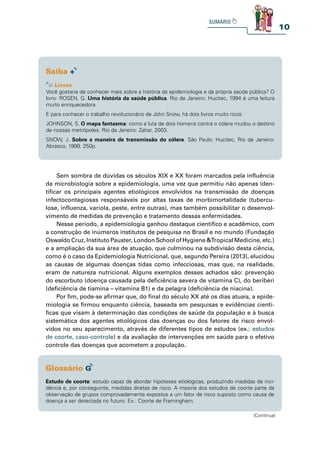 10
Você gostaria de conhecer mais sobre a história da epidemiologia e da própria saúde pública? O
livro: ROSEN, G. Uma história da saúde pública. Rio de Janeiro: Hucitec, 1994 é uma leitura
muito enriquecedora.
E para conhecer o trabalho revolucionário de John Snow, há dois livros muito ricos:
JOHNSON, S. O mapa fantasma: como a luta de dois homens contra o cólera mudou o destino
de nossas metrópoles. Rio de Janeiro: Zahar, 2003.
SNOW, J. Sobre a maneira de transmissão do cólera. São Paulo: Hucitec; Rio de Janeiro:
Abrasco, 1999. 250p.
Sem sombra de dúvidas os séculos XIX e XX foram marcados pela influência
da microbiologia sobre a epidemiologia, uma vez que permitiu não apenas iden-
tificar os principais agentes etiológicos envolvidos na transmissão de doenças
infectocontagiosas responsáveis por altas taxas de morbimortalidade (tubercu-
lose, influenza, varíola, peste, entre outras), mas também possibilitar o desenvol-
vimento de medidas de prevenção e tratamento dessas enfermidades.
Nesse período, a epidemiologia ganhou destaque científico e acadêmico, com
a construção de inúmeros institutos de pesquisa no Brasil e no mundo (Fundação
Oswaldo Cruz, Instituto Pauster, London School of Hygiene &Tropical Medicine, etc.)
e a ampliação da sua área de atuação, que culminou na subdivisão desta ciência,
como é o caso da Epidemiologia Nutricional, que, segundo Pereira (2013), elucidou
as causas de algumas doenças tidas como infecciosas, mas que, na realidade,
eram de natureza nutricional. Alguns exemplos desses achados são: prevenção
do escorbuto (doença causada pela deficiência severa de vitamina C), do beribéri
(deficiência de tiamina – vitamina B1) e da pelagra (deficiência de niacina).
Por fim, pode-se afirmar que, do final do século XX até os dias atuais, a epide-
miologia se firmou enquanto ciência, baseada em pesquisas e evidências cientí-
ficas que visam à determinação das condições de saúde da população e à busca
sistemática dos agentes etiológicos das doenças ou dos fatores de risco envol-
vidos no seu aparecimento, através de diferentes tipos de estudos (ex.: estudos
de coorte, caso-controle) e da avaliação de intervenções em saúde para o efetivo
controle das doenças que acometem a população.
Estudo de coorte: estudo capaz de abordar hipóteses etiológicas, produzindo medidas de inci-
dência e, por conseguinte, medidas diretas de risco. A maioria dos estudos de coorte parte da
observação de grupos comprovadamente expostos a um fator de risco suposto como causa de
doença a ser detectada no futuro. Ex.: Coorte de Framingham.
(Continua)
 