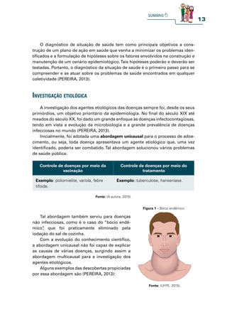 13
O diagnóstico de situação de saúde tem como principais objetivos a cons-
trução de um plano de ação em saúde que venha a minimizar os problemas iden-
tificados e a formulação de hipóteses sobre os fatores envolvidos na construção e
manutenção de um cenário epidemiológico.Tais hipóteses poderão e deverão ser
testadas. Portanto, o diagnóstico da situação de saúde é o primeiro passo para se
compreender e se atuar sobre os problemas de saúde encontrados em qualquer
coletividade (PEREIRA, 2013).
investigação etiológiCa
A investigação dos agentes etiológicos das doenças sempre foi, desde os seus
primórdios, um objetivo prioritário da epidemiologia. No final do século XIX até
meados do século XX, foi dado um grande enfoque às doenças infectocontagiosas,
tendo em vista a evolução da microbiologia e a grande prevalência de doenças
infecciosas no mundo (PEREIRA, 2013).
Inicialmente, foi adotada uma abordagem unicausal para o processo de adoe-
cimento, ou seja, toda doença apresentava um agente etiológico que, uma vez
identificado, poderia ser combatido. Tal abordagem solucionou vários problemas
de saúde pública:
Controle de doenças por meio da
vacinação
Controle de doenças por meio do
tratamento
Exemplo: poliomielite, varíola, febre
tifoide.
Exemplo: tuberculose, hanseníase.
Fonte: (A autora, 2015).
Tal abordagem também serviu para doenças
não infecciosas, como é o caso do “bócio endê-
mico”
, que foi praticamente eliminado pela
iodação do sal de cozinha.
Com a evolução do conhecimento científico,
a abordagem unicausal não foi capaz de explicar
as causas de várias doenças, surgindo assim a
abordagem multicausal para a investigação dos
agentes etiológicos.
Alguns exemplos das descobertas propiciadas
por essa abordagem são (PEREIRA, 2013):
Figura 1 – Bócio endêmico
Fonte: (UFPE, 2015).
 