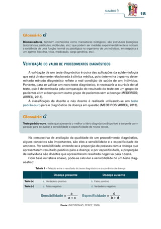 18
Biomarcadores, também conhecidos como marcadores biológicos, são estruturas biológicas
(substâncias, partículas, moléculas, etc.) que podem ser medidas experimentalmente e indicam
a existência de uma função normal ou patológica no organismo de um indivíduo, em resposta a
um agente (bactéria, vírus, medicação, carga genética, etc.).
Teste padrão-ouro: teste que apresenta o melhor critério diagnóstico disponível e serve de com-
paração para se avaliar a sensibilidade e especificidade de novos testes.
verifiCação do valor de proCedimentos diagnóstiCos
A validação de um teste diagnóstico é outra das aplicações da epidemiologia
que está diretamente relacionada à clínica médica, pois determina o quanto deter-
minado método diagnóstico reflete a real condição de saúde de um indivíduo.
Portanto, para se validar um novo teste diagnóstico, é necessária a acurácia de tal
teste, que é determinada pela comparação do resultado do teste em um grupo de
pacientes com a doença com outro grupo de pacientes sem a doença (MEDEIROS;
ABREU, 2013).
A classificação de doente e não doente é realizada utilizando-se um teste
padrão-ouro para o diagnóstico da doença em questão (MEDEIROS; ABREU, 2013).
Na perspectiva de avaliação da qualidade de um procedimento diagnóstico,
alguns conceitos são importantes, são eles a sensibilidade e a especificidade de
um teste. Por sensibilidade, entende-se a proporção de pessoas com a doença que
apresentaram resultado positivo para a doença; e por especificidade, a proporção
de indivíduos não doentes que apresentaram resultado negativo para o teste.
Com base na tabela abaixo, pode-se calcular a sensibilidade de um teste diag-
nóstico:
Tabela 1 – Relação entre o resultado do teste diagnóstico e a ocorrência da doença
Doença presente Doença ausente
Teste (+) a. Verdadeiro positivo b. Falso positivo
Teste (–) c. Falso negativo d. Verdadeiro negativo
a + c
a
Sensibilidade =
b + d
d
Especifícidade =
Fonte: (MEDRONHO; PEREZ, 2009).
 