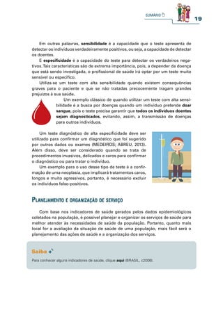 19
Em outras palavras, sensibilidade é a capacidade que o teste apresenta de
detectar os indivíduos verdadeiramente positivos, ou seja, a capacidade de detectar
os doentes.
E especificidade é a capacidade do teste para detectar os verdadeiros nega-
tivos.Tais características são de extrema importância, pois, a depender da doença
que está sendo investigada, o profissional de saúde irá optar por um teste muito
sensível ou específico.
Utiliza-se um teste com alta sensibilidade quando existem consequências
graves para o paciente e que se não tratadas precocemente tragam grandes
prejuízos à sua saúde.
Um exemplo clássico de quando utilizar um teste com alta sensi-
bilidade é a busca por doenças quando um indivíduo pretende doar
sangue, pois o teste precisa garantir que todos os indivíduos doentes
sejam diagnosticados, evitando, assim, a transmissão de doenças
para outros indivíduos.
Um teste diagnóstico de alta especificidade deve ser
utilizado para confirmar um diagnóstico que foi sugerido
por outros dados ou exames (MEDEIROS; ABREU, 2013).
Além disso, deve ser considerado quando se trata de
procedimentos invasivos, delicados e caros para confirmar
o diagnóstico ou para tratar o indivíduo.
Um exemplo para o uso desse tipo de teste é a confir-
mação de uma neoplasia, que implicará tratamentos caros,
longos e muito agressivos, portanto, é necessário excluir
os indivíduos falso-positivos.
Z
Z
Z
planejamento e organização de serviço
Com base nos indicadores de saúde gerados pelos dados epidemiológicos
coletados na população, é possível planejar e organizar os serviços de saúde para
melhor atender às necessidades de saúde da população. Portanto, quanto mais
local for a avaliação da situação de saúde de uma população, mais fácil será o
planejamento das ações de saúde e a organização dos serviços.
Para conhecer alguns indicadores de saúde, clique aqui (BRASIL, c2008).
 
