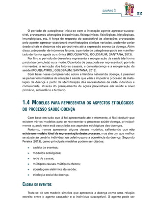 22
O período de patogênese inicia-se com a interação agente agressor-suscep-
tível, provocando alterações bioquímicas, fisioquímicas, fisiológicas, histológicas,
imunológicas, etc. A força de resposta do susceptível às alterações provocadas
pelo agente agressor ocasionará manifestações clínicas variadas, podendo variar
desde sinais e sintomas não perceptíveis até a expressão severa da doença. Além
disso, a depender de inúmeros fatores, o período de patogênese pode ser manifes-
tado de forma aguda ou crônica (ROUQUAYROL; GOLDBAUM; SANTANA, 2013).
Por fim, o período de desenlace representa a recuperação da saúde (de forma
parcial ou completa) ou a morte. O período de cura pode ser representado por três
momentos: a remoção dos fatores causais, a convalescença e a recuperação da
saúde (ROUQUAYROL; GOLDBAUM; SANTANA, 2013).
Com base nessa compreensão sobre a história natural da doença, é possível
se pensar em modelos de atenção à saúde que vêm a impedir o processo de insta-
lação da doença a partir da identificação das necessidades de cada indivíduo e
comunidade, através do planejamento de ações preventivas em saúde a nível
primário, secundário e terciário.
1.4 modelos para representar os aspeCtos etiológiCos
do proCesso saúde-doença
Com base em tudo que já foi apresentado até o momento, é fácil deduzir que
existem vários modelos para se representar o processo saúde-doença, principal-
mente quando este está associado aos aspectos etiológicos das doenças.
Portanto, iremos apresentar alguns desses modelos, salientando que não
existe um modelo ideal de representação deste processo, mas sim um que melhor
se ajuste ao cenário individual ou coletivo para a ocorrência da doença. Segundo
Pereira (2013), como principais modelos podem ser citados:
» cadeia de eventos;
» modelos ecológicos;
» rede de causas;
» múltiplas causas-múltiplos efeitos;
» abordagem sistêmica da saúde;
» etiologia social da doença.
Cadeia de eventos
Trata-se de um modelo simples que apresenta a doença como uma relação
estreita entre o agente causador e o indivíduo susceptível. O agente pode ser
 