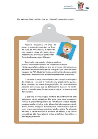 26
Paciente masculino, 50 anos de
idade, oriundo de município da Zona
na Mata de Pernambuco, é internado
com quadro clínico de fortes dores
abdominais e dificuldade para urinar.
É medicado para a dor e liberado.
Com a piora do quadro clínico, o paciente
procura atendimento médico em várias clínicas e com
vários especialistas. Após um ano do primeiro internamento, o
paciente é encaminhado para um urologista que constata níveis
elevados de PSA. Posteriormente, solicita uma ultrassonografia
da próstata e constata que a mesma apresenta-se aumentada.
O paciente é, então, encaminhado para cirurgia por suspeita
de neoplasia – na qual é realizada uma prostectomia parcial.
Após resultado do exame histopatológico, foi constado que o
paciente apresentava ovo de Schistosoma mansoni no parên-
quima prostático (esquistossomose ectópica), e nenhum sinal
de neoplasia.
O paciente é liberado após melhora do quadro clínico, sem
tratamento para a parasitose. Dez anos mais tarde, o paciente
começa a apresentar episódios de vômito com sangue, hepato-
esplenomegalia, icterícia e dor abdominal. Ao procurar atendi-
mento médico na capital, é atropelado e sofre múltiplas fraturas
e um grave traumatismo craniano, vindo a óbito. No atestado
de óbito, a causa da morte é acidente de trânsito, e as causas
secundárias são traumatismo crânio-encefálico, hemotórax e
perfuração pulmonar.
Um exemplo deste modelo pode ser observado no seguinte relato:
 