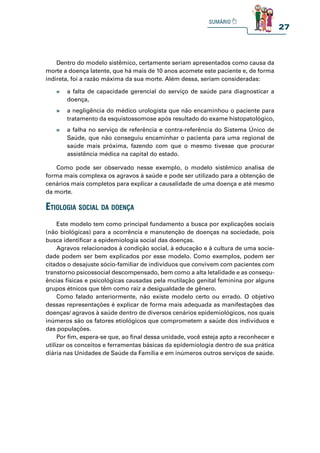 27
Dentro do modelo sistêmico, certamente seriam apresentados como causa da
morte a doença latente, que há mais de 10 anos acomete este paciente e, de forma
indireta, foi a razão máxima da sua morte. Além dessa, seriam consideradas:
Como pode ser observado nesse exemplo, o modelo sistêmico analisa de
forma mais complexa os agravos à saúde e pode ser utilizado para a obtenção de
cenários mais completos para explicar a causalidade de uma doença e até mesmo
da morte.
» a falta de capacidade gerencial do serviço de saúde para diagnosticar a
doença,
» a negligência do médico urologista que não encaminhou o paciente para
tratamento da esquistossomose após resultado do exame histopatológico,
» a falha no serviço de referência e contra-referência do Sistema Único de
Saúde, que não conseguiu encaminhar o pacienta para uma regional de
saúde mais próxima, fazendo com que o mesmo tivesse que procurar
assistência médica na capital do estado.
etiologia soCial da doença
Este modelo tem como principal fundamento a busca por explicações sociais
(não biológicas) para a ocorrência e manutenção de doenças na sociedade, pois
busca identificar a epidemiologia social das doenças.
Agravos relacionados à condição social, à educação e à cultura de uma socie-
dade podem ser bem explicados por esse modelo. Como exemplos, podem ser
citados o desajuste sócio-familiar de indivíduos que convivem com pacientes com
transtorno psicossocial descompensado, bem como a alta letalidade e as consequ-
ências físicas e psicológicas causadas pela mutilação genital feminina por alguns
grupos étnicos que têm como raiz a desigualdade de gênero.
Como falado anteriormente, não existe modelo certo ou errado. O objetivo
dessas representações é explicar de forma mais adequada as manifestações das
doenças/ agravos à saúde dentro de diversos cenários epidemiológicos, nos quais
inúmeros são os fatores etiológicos que comprometem a saúde dos indivíduos e
das populações.
Por fim, espera-se que, ao final dessa unidade, você esteja apto a reconhecer e
utilizar os conceitos e ferramentas básicas da epidemiologia dentro de sua prática
diária nas Unidades de Saúde da Família e em inúmeros outros serviços de saúde.
 