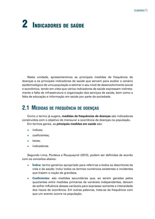 2 indiCadores de saúde
Nesta unidade, apresentaremos as principais medidas de frequência de
doenças e os principais indicadores de saúde que servem para avaliar o cenário
epidemiológico de uma população e estimar o seu nível de desenvolvimento social
e econômico, tendo em vista que vários indicadores de saúde expressam indireta-
mente a falta de infraestrutura e organização dos serviços de saúde, bem como a
falta de educação e informação em saúde por parte da sociedade.
2.1 medidas de frequênCia de doenças
Como o termo já sugere, medidas de frequências de doenças são indicadores
construídos com o objetivo de mensurar a ocorrência de doenças na população.
Em termos gerais, as principais medidas em saúde são:
Segundo Lima, Pordeus e Rouquayrol (2013), podem ser definidas de acordo
com os conceitos abaixo:
» índices;
» coeficientes;
» taxas;
» indicadores.
» Índice: termo genérico apropriado para referir-se a todos os descritores da
vida e da saúde; inclui todos os termos numéricos existentes e incidentes
que trazem a noção de grandeza.
» Coeficientes: são medidas secundárias que, ao serem geradas pelos
quocientes entre medidas primárias de variáveis independentes, deixam
de sofrer influência dessas variáveis para expressar somente a intensidade
dos riscos de ocorrência. Em outras palavras, trata-se da frequência com
que um evento ocorre na população.
 