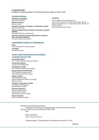 Gomes, Elainne Christine de Souza
Conceitos e ferramentas da epidemiologia / Elainne Christine de Souza
Gomes – Recife: Ed. Universitária da UFPE, 2015.
83 p.
Inclui Ilustrações
ISBN: 978-85-415-0721-9
1.Epidemiologia. 2. Saúde pública 3. Indicadores de saúde. I.Título.
CDD 614
GOVERNO FEDERAL
Presidente da República
Dilma Vana Rousseff
Ministro da Saúde
Marcelo Castro
Secretário de Gestão doTrabalho e da Educação na Saúde
Heider Aurélio Pinto
Diretor do Departamento de Gestão da Educação na Saúde
(DEGES)
Alexandre Medeiros de Figueiredo
Secretário Executivo da Universidade Aberta do Sistema
Único de Saúde (UNA-SUS)
Francisco Eduardo de Campos
UNIVERSIDADE FEDERAL DE PERNAMBUCO
Reitor
Anísio Brasileiro de Freitas Dourado
Vice-Reitor
Florisbela Campos
GRUPO SABERTECNOLOGIAS EDUCACIONAIS
E SOCIAIS UNA-SUS UFPE
Coordenadora Geral
Profª. Cristine Martins Gomes de Gusmão
CoordenadoraTécnica
Josiane Lemos Machiavelli
Coordenadora de EAD
Profª. Sandra de Albuquerque Siebra
Equipe de Ciência da Informação
Profª. Vildeane da Rocha Borba
Jacilene Adriana da Silva Correia
Equipe de Design
Amarílis Ágata da Silva
Cleyton Nicollas de Oliveira Guimarães
Silvânia Cosmo
Assessoria – Educação em Saúde
Luiz Miguel Picelli Sanches
Patrícia Pereira da Silva
Secretaria Acadêmica
Fabiana de Barros Lima
Geisa Ferreira da Silva
Isabella Maria Lorêto da Silva
Revisor linguístico
Emanuel Cordeiro da Silva
CONTATO
Universidade Federal de Pernambuco
Centro de Convenções da UFPE, Espaço Saber, Sala 04
Avenida dos Reitores, s/n, Cidade Universitária, Recife - PE,
CEP 50.741-000
http://sabertecnologias.com.br
© UNA-SUS UFPE
É PERMITIDA A REPRODUÇÃO PARCIAL OU TOTAL DESTA PUBLICAÇÃO, DESDE QUE CITADA A FONTE.
 