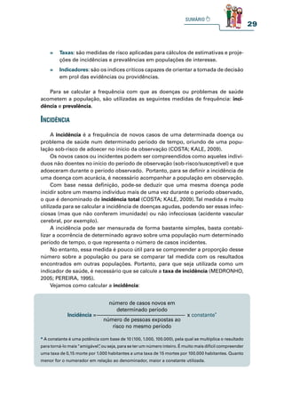 29
» Taxas: são medidas de risco aplicadas para cálculos de estimativas e proje-
ções de incidências e prevalências em populações de interesse.
» Indicadores: são os índices críticos capazes de orientar a tomada de decisão
em prol das evidências ou providências.
Para se calcular a frequência com que as doenças ou problemas de saúde
acometem a população, são utilizadas as seguintes medidas de frequência: inci-
dência e prevalência.
inCidênCia
A incidência é a frequência de novos casos de uma determinada doença ou
problema de saúde num determinado período de tempo, oriundo de uma popu-
lação sob-risco de adoecer no início da observação (COSTA; KALE, 2009).
Os novos casos ou incidentes podem ser compreendidos como aqueles indiví-
duos não doentes no início do período de observação (sob-risco/susceptível) e que
adoeceram durante o período observado. Portanto, para se definir a incidência de
uma doença com acurácia, é necessário acompanhar a população em observação.
Com base nessa definição, pode-se deduzir que uma mesma doença pode
incidir sobre um mesmo indivíduo mais de uma vez durante o período observado,
o que é denominado de incidência total (COSTA; KALE, 2009).Tal medida é muito
utilizada para se calcular a incidência de doenças agudas, podendo ser essas infec-
ciosas (mas que não conferem imunidade) ou não infecciosas (acidente vascular
cerebral, por exemplo).
A incidência pode ser mensurada de forma bastante simples, basta contabi-
lizar a ocorrência de determinado agravo sobre uma população num determinado
período de tempo, o que representa o número de casos incidentes.
No entanto, essa medida é pouco útil para se compreender a proporção desse
número sobre a população ou para se comparar tal medida com os resultados
encontrados em outras populações. Portanto, para que seja utilizada como um
indicador de saúde, é necessário que se calcule a taxa de incidência (MEDRONHO,
2005; PEREIRA, 1995).
Vejamos como calcular a incidência:
Incidência = x constante*
número de pessoas expostas ao
risco no mesmo período
número de casos novos em
determinado período
* A constante é uma potência com base de 10 (100, 1.000, 100.000), pela qual se multiplica o resultado
para torná-lo mais“amigável”
, ou seja, para se ter um número inteiro. É muito mais difícil compreender
uma taxa de 0,15 morte por 1.000 habitantes a uma taxa de 15 mortes por 100.000 habitantes. Quanto
menor for o numerador em relação ao denominador, maior a constante utilizada.
 