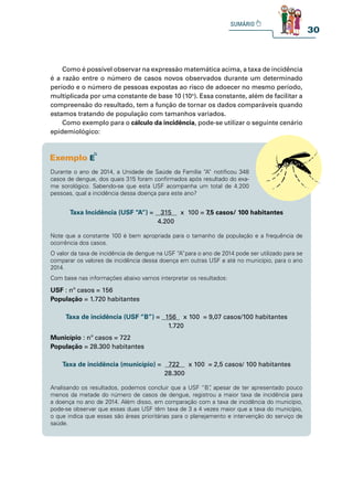 30
Como é possível observar na expressão matemática acima, a taxa de incidência
é a razão entre o número de casos novos observados durante um determinado
período e o número de pessoas expostas ao risco de adoecer no mesmo período,
multiplicada por uma constante de base 10 (10n
). Essa constante, além de facilitar a
compreensão do resultado, tem a função de tornar os dados comparáveis quando
estamos tratando de população com tamanhos variados.
Como exemplo para o cálculo da incidência, pode-se utilizar o seguinte cenário
epidemiológico:
Durante o ano de 2014, a Unidade de Saúde da Família “A” notificou 348
casos de dengue, dos quais 315 foram confirmados após resultado do exa-
me sorológico. Sabendo-se que esta USF acompanha um total de 4.200
pessoas, qual a incidência dessa doença para este ano?
Taxa Incidência (USF “A”) = 315 x 100 = 7,5 casos/ 100 habitantes
4.200
Note que a constante 100 é bem apropriada para o tamanho da população e a frequência de
ocorrência dos casos.
O valor da taxa de incidência de dengue na USF “A”para o ano de 2014 pode ser utilizado para se
comparar os valores de incidência dessa doença em outras USF e até no município, para o ano
2014.
Com base nas informações abaixo vamos interpretar os resultados:
USF : nº casos = 156
População = 1.720 habitantes
Taxa de incidência (USF “B”) = 156 x 100 = 9,07 casos/100 habitantes
1.720
Município : nº casos = 722
População = 28.300 habitantes
Taxa de incidência (município) = 722 x 100 = 2,5 casos/ 100 habitantes
28.300
Analisando os resultados, podemos concluir que a USF “B”
, apesar de ter apresentado pouco
menos da metade do número de casos de dengue, registrou a maior taxa de incidência para
a doença no ano de 2014. Além disso, em comparação com a taxa de incidência do município,
pode-se observar que essas duas USF têm taxa de 3 a 4 vezes maior que a taxa do município,
o que indica que essas são áreas prioritárias para o planejamento e intervenção do serviço de
saúde.
 