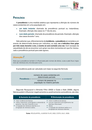 32
prevalênCia
A prevalência é uma medida estática que representa a aferição do número de
casos existentes em uma população em:
Vale salientar que, diferentemente da incidência, a prevalência só considera um
evento de determinada doença por indivíduo, ou seja, se o indivíduo tiver gripe
por três vezes durante o ano, o evento só será contado uma vez. Com exceção da
casualidade de ele se encontrar com gripe nos dois momentos em que for mensu-
rada a prevalência pontual para este agravo.
A prevalência pode ser calculada com base na seguinte fórmula:
Segundo Rouquayrol e Almeida Filho (2003) e Costa e Kale (2009), alguns
fatores podem influenciar negativamente ou positivamente a prevalência, são eles:
» um dado instante: chamada de prevalência pontual ou instantânea.
Exemplo: aferição dos casos no 1º dia do ano.
» num dado período: chamada de prevalência de período. Exemplo: aferição
dos casos durante 1 ano.
Note que a prevalência também é influenciada pelo número de óbitos, curas e pelo fluxo migra-
tório de indivíduos de uma área para outra.
Prevalência = x constante*
número de casos existentes em
determinado período
número de pessoas na
população no mesmo período
Aumento da prevalência Diminuição da prevalência
t maior incidência da doença;
t melhor tratamento, prolongando a sobrevida do
paciente, mas não o levando à cura;
t a imigração de indivíduos doentes ou a
emigração de indivíduos sadios.
t menor incidência da doença;
t cura por tratamento (principalmente nas
doenças infecciosas);
t óbitos;
t a imigração de indivíduos sadios ou a
emigração de indivíduos doentes.
Fonte: (ROUQUAYROL; ALMEIDA FILHO, 2003; COSTA; KALE, 2009).
 