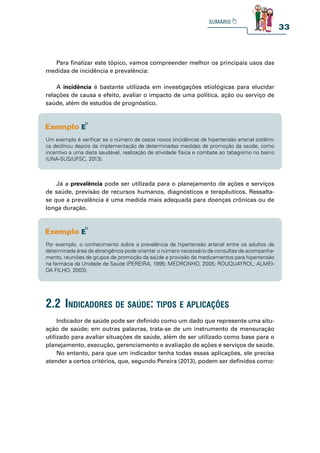 33
Um exemplo é verificar se o número de casos novos (incidência) de hipertensão arterial sistêmi-
ca declinou depois da implementação de determinadas medidas de promoção da saúde, como
incentivo a uma dieta saudável, realização de atividade física e combate ao tabagismo no bairro
(UNA-SUS/UFSC, 2013).
Por exemplo, o conhecimento sobre a prevalência de hipertensão arterial entre os adultos de
determinada área de abrangência pode orientar o número necessário de consultas de acompanha-
mento, reuniões de grupos de promoção da saúde e provisão de medicamentos para hipertensão
na farmácia da Unidade de Saúde (PEREIRA, 1995; MEDRONHO, 2005; ROUQUAYROL; ALMEI-
DA FILHO, 2003).
Já a prevalência pode ser utilizada para o planejamento de ações e serviços
de saúde, previsão de recursos humanos, diagnósticos e terapêuticos. Ressalta-
se que a prevalência é uma medida mais adequada para doenças crônicas ou de
longa duração.
Para finalizar este tópico, vamos compreender melhor os principais usos das
medidas de incidência e prevalência:
A incidência é bastante utilizada em investigações etiológicas para elucidar
relações de causa e efeito, avaliar o impacto de uma política, ação ou serviço de
saúde, além de estudos de prognóstico.
Indicador de saúde pode ser definido como um dado que represente uma situ-
ação de saúde; em outras palavras, trata-se de um instrumento de mensuração
utilizado para avaliar situações de saúde, além de ser utilizado como base para o
planejamento, execução, gerenciamento e avaliação de ações e serviços de saúde.
No entanto, para que um indicador tenha todas essas aplicações, ele precisa
atender a certos critérios, que, segundo Pereira (2013), podem ser definidos como:
2.2 indiCadores de saúde: tipos e apliCações
 