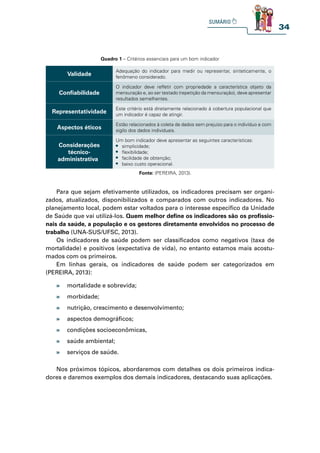 34
Quadro 1 – Critérios essenciais para um bom indicador
Validade
Adequação do indicador para medir ou representar, sinteticamente, o
fenômeno considerado.
Confiabilidade
O indicador deve refletir com propriedade a característica objeto da
mensuração e, ao ser testado (repetição da mensuração), deve apresentar
resultados semelhantes.
Representatividade
Este critério está diretamente relacionado à cobertura populacional que
um indicador é capaz de atingir.
Aspectos éticos
Estão relacionados à coleta de dados sem prejuízo para o indivíduo e com
sigilo dos dados individuais.
Considerações
técnico-
administrativas
Um bom indicador deve apresentar as seguintes características:
t simplicidade;
t flexibilidade;
t facilidade de obtenção;
t baixo custo operacional.
Fonte: (PEREIRA, 2013).
Para que sejam efetivamente utilizados, os indicadores precisam ser organi-
zados, atualizados, disponibilizados e comparados com outros indicadores. No
planejamento local, podem estar voltados para o interesse específico da Unidade
de Saúde que vai utilizá-los. Quem melhor define os indicadores são os profissio-
nais da saúde, a população e os gestores diretamente envolvidos no processo de
trabalho (UNA-SUS/UFSC, 2013).
Os indicadores de saúde podem ser classificados como negativos (taxa de
mortalidade) e positivos (expectativa de vida), no entanto estamos mais acostu-
mados com os primeiros.
Em linhas gerais, os indicadores de saúde podem ser categorizados em
(PEREIRA, 2013):
Nos próximos tópicos, abordaremos com detalhes os dois primeiros indica-
dores e daremos exemplos dos demais indicadores, destacando suas aplicações.
» mortalidade e sobrevida;
» morbidade;
» nutrição, crescimento e desenvolvimento;
» aspectos demográficos;
» condições socioeconômicas,
» saúde ambiental;
» serviços de saúde.
 