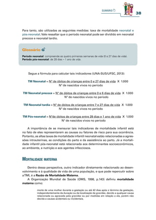 38
Para tanto, são utilizadas as seguintes medidas: taxa de mortalidade neonatal e
pós-neonatal. Vale ressaltar que o período neonatal pode ser dividido em neonatal
precoce e neonatal tardio.
Período neonatal: compreende as quatro primeiras semanas de vida (0 a 27 dias de vida).
Período pós-neonatal: de 28 dias – 1 ano de vida.
Segue a fórmula para calcular tais indicadores (UNA-SUS/UFSC, 2013):
TM Neonatal = Nº de óbitos de crianças entre 0 e 27 dias de vida X 1.000
Nº de nascidos vivos no período
TM Neonatal precoce = Nº de óbitos de crianças entre 0 e 6 dias de vida X 1.000
Nº de nascidos vivos no período
TM Neonatal tardia = Nº de óbitos de crianças entre 7 e 27 dias de vida X 1.000
Nº de nascidos vivos no período
TM Pós-neanatal = Nºde óbitos de crianças entre 28 dias e 1 ano de vida X 1.000
Nº de nascidos vivos no período
A importância de se mensurar tais indicadores de mortalidade infantil está
no fato de eles representarem as causas ou fatores de risco para sua ocorrência.
Portanto, as altas taxas de mortalidade infantil neonatal estão relacionadas a agres-
sões intrauterinas, as condições do parto e da assistência ao parto. Já a mortali-
dade infantil pós-neonatal está relacionada aos determinantes socioeconômicos,
ao ambiente, a nutrição e aos agentes infecciosos.
mortalidade materna
Dentro dessa perspectiva, outro indicador diretamente relacionado ao desen-
volvimento e à qualidade de vida de uma população, e que pode repercutir sobre
aTMI, é a Razão de Mortalidade Materna.
A Organização Mundial de Saúde (OMS, 1998, p.143) definiu mortalidade
materna como:
morte de uma mulher durante a gestação ou até 42 dias após o término da gestação,
independentemente da duração ou da localização da gravidez, devido a qualquer causa
relacionada ou agravada pela gravidez ou por medidas em relação a ela, porém não
devida a causas acidentais ou incidentais.
 