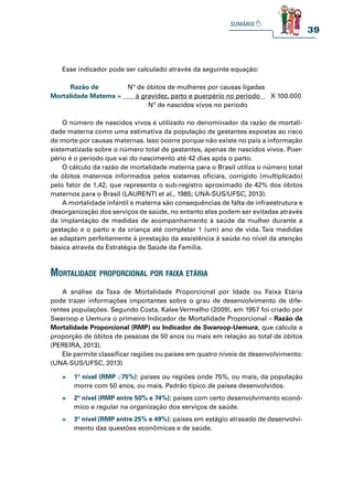 39
Esse indicador pode ser calculado através da seguinte equação:
Razão de Nº de óbitos de mulheres por causas ligadas
Mortalidade Materna = à gravidez, parto e puerpério no período X 100.000
Nº de nascidos vivos no período
O número de nascidos vivos é utilizado no denominador da razão de mortali-
dade materna como uma estimativa da população de gestantes expostas ao risco
de morte por causas maternas. Isso ocorre porque não existe no país a informação
sistematizada sobre o número total de gestantes, apenas de nascidos vivos. Puer-
pério é o período que vai do nascimento até 42 dias após o parto.
O cálculo da razão de mortalidade materna para o Brasil utiliza o número total
de óbitos maternos informados pelos sistemas oficiais, corrigido (multiplicado)
pelo fator de 1,42, que representa o sub-registro aproximado de 42% dos óbitos
maternos para o Brasil (LAURENTI et al., 1985; UNA-SUS/UFSC, 2013).
A mortalidade infantil e materna são consequências de falta de infraestrutura e
desorganização dos serviços de saúde, no entanto elas podem ser evitadas através
da implantação de medidas de acompanhamento à saúde da mulher durante a
gestação e o parto e da criança até completar 1 (um) ano de vida. Tais medidas
se adaptam perfeitamente à prestação da assistência à saúde no nível da atenção
básica através da Estratégia de Saúde da Família.
mortalidade proporCional por faiXa etÁria
A análise da Taxa de Mortalidade Proporcional por Idade ou Faixa Etária
pode trazer informações importantes sobre o grau de desenvolvimento de dife-
rentes populações. Segundo Costa, Kalee Vermelho (2009), em 1957 foi criado por
Swaroop e Uemura o primeiro Indicador de Mortalidade Proporcional – Razão de
Mortalidade Proporcional (RMP) ou Indicador de Swaroop-Uemura, que calcula a
proporção de óbitos de pessoas de 50 anos ou mais em relação ao total de óbitos
(PEREIRA, 2013).
Ele permite classificar regiões ou países em quatro níveis de desenvolvimento:
(UNA-SUS/UFSC, 2013)
» 1º nível (RMP ≥75%): países ou regiões onde 75%, ou mais, da população
morre com 50 anos, ou mais. Padrão típico de países desenvolvidos.
» 2º nível (RMP entre 50% e 74%): países com certo desenvolvimento econô-
mico e regular na organização dos serviços de saúde.
» 3º nível (RMP entre 25% e 49%): países em estágio atrasado de desenvolvi-
mento das questões econômicas e de saúde.
 