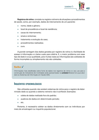 42
Registros de rotina: consiste no registro rotineiro de situações e procedimentos
de saúde, como, por exemplo, dados de internamento de um paciente:
A grande vantagem dos dados gerados por registro de rotina é a facilidade de
acesso à informação e o baixo custo para obtê-la. E, o maior problema com esse
tipo de dado é a sua qualidade, pois muitas vezes as informações são coletadas de
forma incompleta ou simplesmente não são coletadas.
São utilizados quando não existem sistemas de rotina para o registro de deter-
minado dado ou quando o sistema rotineiro não é confiável. Exemplos:
Portanto, é necessário coletar os dados diretamente com os indivíduos por
meio de amostragem ou inquérito populacional.
» nome, idade e gênero;
» local de procedência e local de residência;
» causa do internamento;
» sinais e sintomas;
» tratamento e evolução do caso;
» procedimentos realizados;
» cura.
» coleta de dados realizada fora do padrão;
» ausência de dados em determinado período;
» etc.
Informações mais detalhadas sobre fonte de dados nos registros de rotina e o seu uso para a
construção de indicadores de morbidade serão apresentadas na unidade 4 deste livro,que abor-
dará os Sistemas de Informação em Saúde (SIS).
inquéritos epidemiológiCos
 