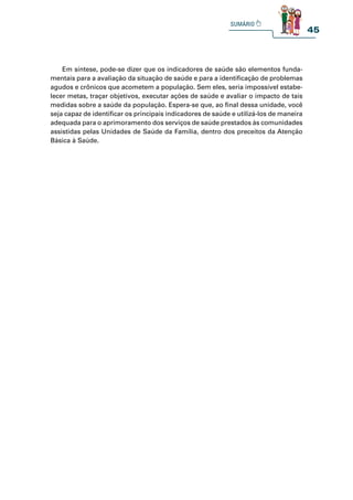45
Em síntese, pode-se dizer que os indicadores de saúde são elementos funda-
mentais para a avaliação da situação de saúde e para a identificação de problemas
agudos e crônicos que acometem a população. Sem eles, seria impossível estabe-
lecer metas, traçar objetivos, executar ações de saúde e avaliar o impacto de tais
medidas sobre a saúde da população. Espera-se que, ao final dessa unidade, você
seja capaz de identificar os principais indicadores de saúde e utilizá-los de maneira
adequada para o aprimoramento dos serviços de saúde prestados às comunidades
assistidas pelas Unidades de Saúde da Família, dentro dos preceitos da Atenção
Básica à Saúde.
 